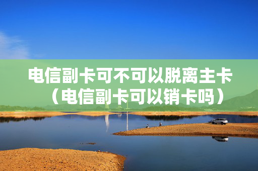 电信副卡可不可以脱离主卡（电信副卡可以销卡吗）