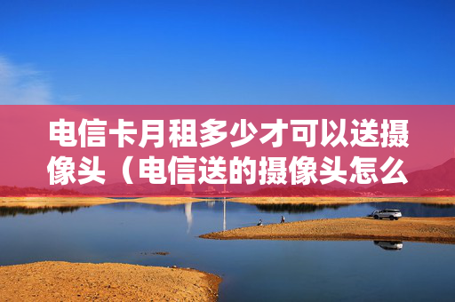 电信卡月租多少才可以送摄像头（电信送的摄像头怎么收费）
