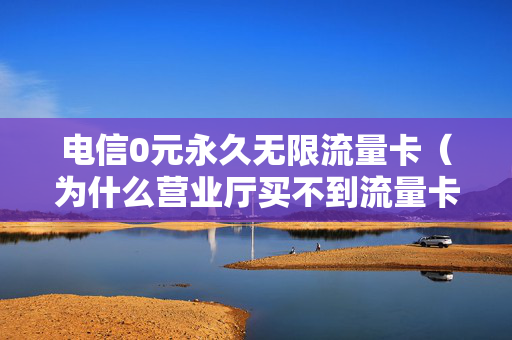 电信0元永久无限流量卡（为什么营业厅买不到流量卡）