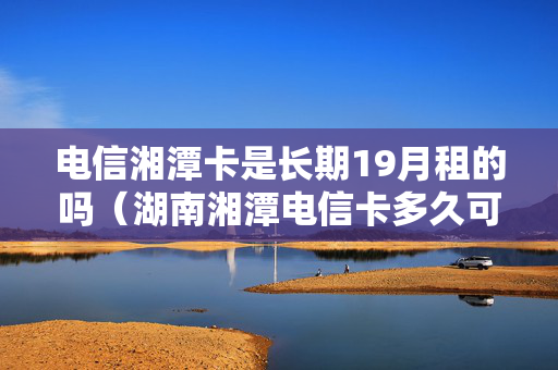 电信湘潭卡是长期19月租的吗（湖南湘潭电信卡多久可以注销）