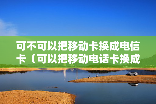 可不可以把移动卡换成电信卡（可以把移动电话卡换成电信的）