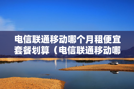 电信联通移动哪个月租便宜套餐划算（电信联通移动哪个月租便宜套餐划算一点）