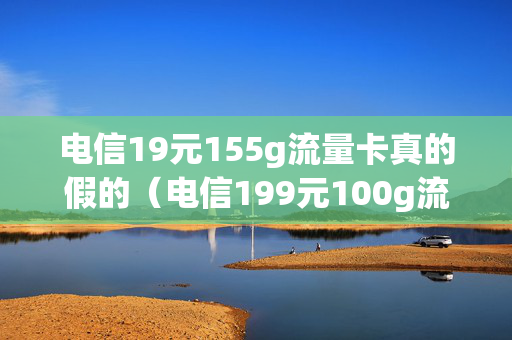电信19元155g流量卡真的假的（电信199元100g流量卡是真的吗）