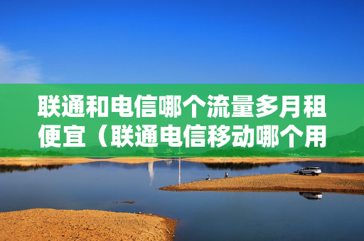 联通和电信哪个流量多月租便宜（联通电信移动哪个用流量更划算）