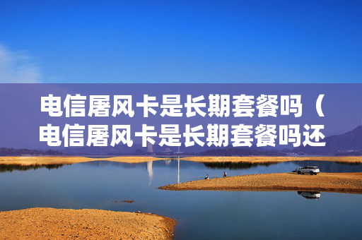 电信屠风卡是长期套餐吗（电信屠风卡是长期套餐吗还是短期）