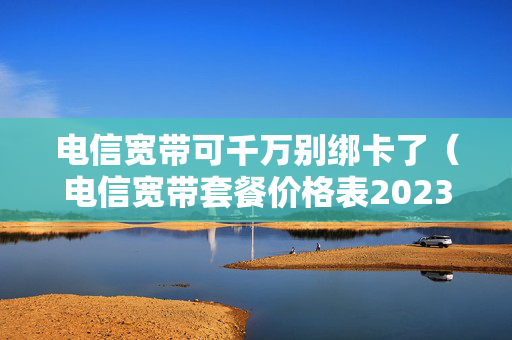 电信宽带可千万别绑卡了（电信宽带套餐价格表2023）