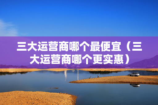 三大运营商哪个最便宜（三大运营商哪个更实惠）