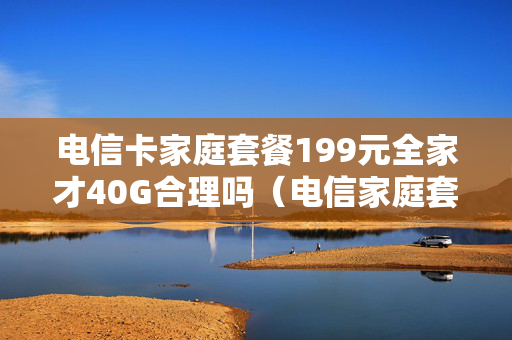 电信卡家庭套餐199元全家才40G合理吗（电信家庭套餐99元套餐）