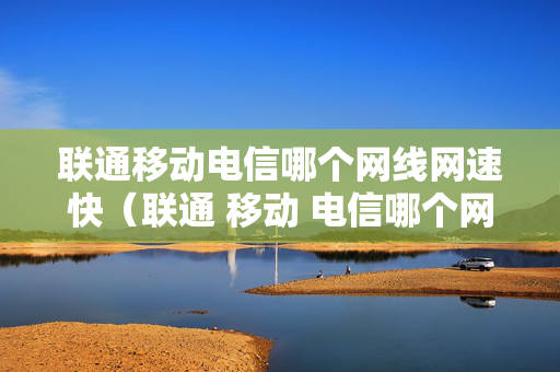 联通移动电信哪个网线网速快（联通 移动 电信哪个网速快）