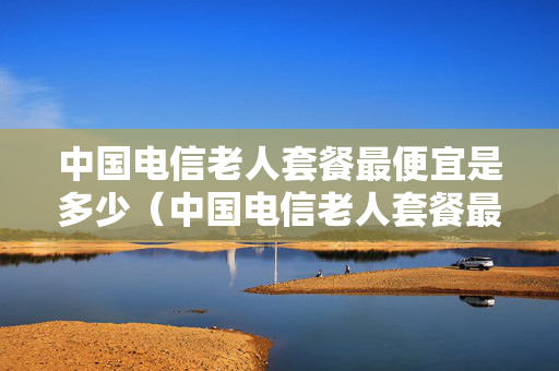 中国电信老人套餐最便宜是多少（中国电信老人套餐最便宜是多少元）