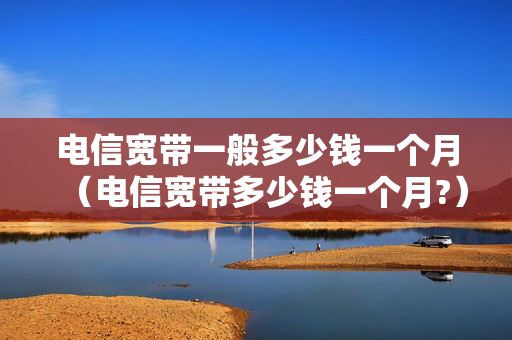 电信宽带一般多少钱一个月（电信宽带多少钱一个月?）