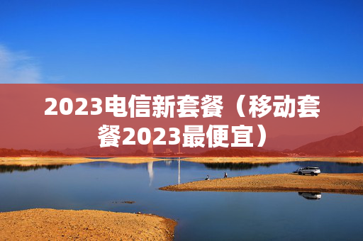 2023电信新套餐（移动套餐2023最便宜）