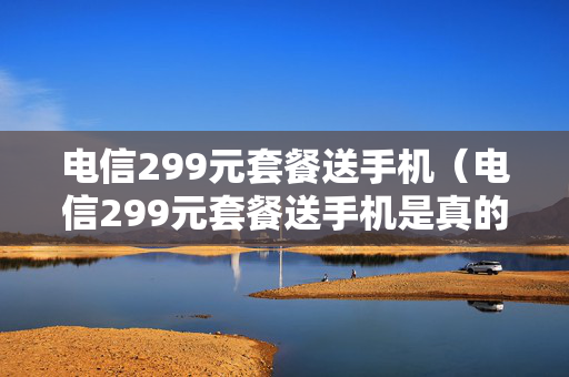 电信299元套餐送手机（电信299元套餐送手机是真的吗）