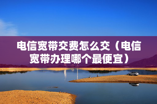电信宽带交费怎么交（电信宽带办理哪个最便宜）