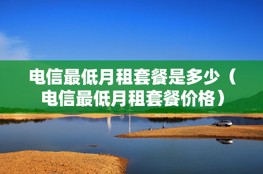 电信最低月租套餐是多少（电信最低月租套餐价格）