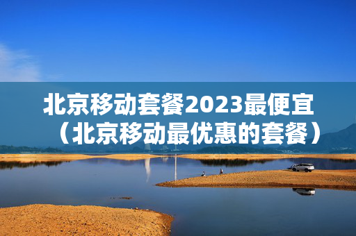 北京移动套餐2023最便宜（北京移动最优惠的套餐）