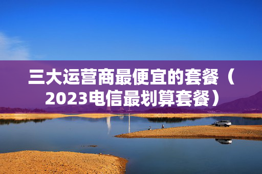 三大运营商最便宜的套餐（2023电信最划算套餐）