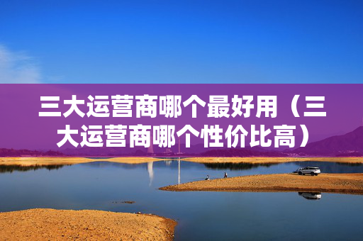 三大运营商哪个最好用（三大运营商哪个性价比高）