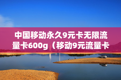 中国移动永久9元卡无限流量卡600g（移动9元流量卡好用吗）