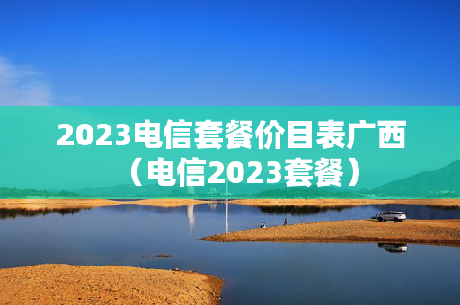 2023电信套餐价目表广西（电信2023套餐）