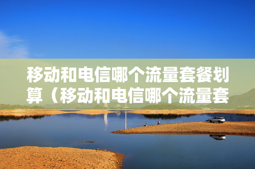 移动和电信哪个流量套餐划算（移动和电信哪个流量套餐划算）