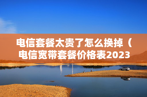电信套餐太贵了怎么换掉（电信宽带套餐价格表2023）
