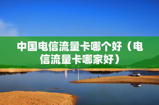 中国电信流量卡哪个好（电信流量卡哪家好）
