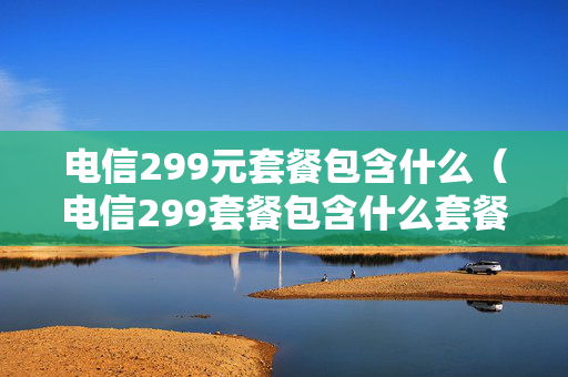 电信299元套餐包含什么（电信299套餐包含什么套餐）