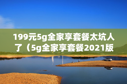 199元5g全家享套餐太坑人了（5g全家享套餐2021版99元）