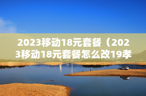 2023移动18元套餐（2023移动18元套餐怎么改19孝心套餐）
