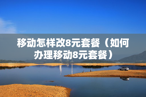 移动怎样改8元套餐（如何办理移动8元套餐）