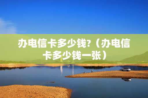 办电信卡多少钱?（办电信卡多少钱一张）