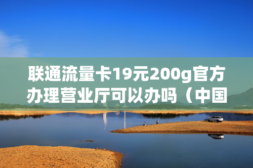 联通流量卡19元200g官方办理营业厅可以办吗（中国联通流量卡19元200g免费申请真假）