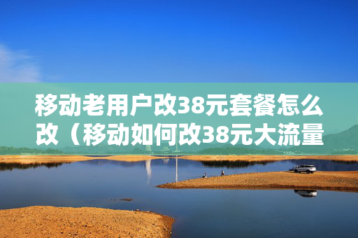 移动老用户改38元套餐怎么改（移动如何改38元大流量套餐）
