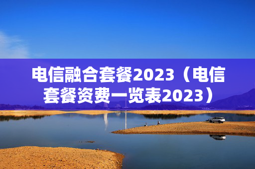 电信融合套餐2023（电信套餐资费一览表2023）