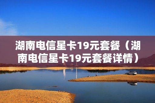 湖南电信星卡19元套餐（湖南电信星卡19元套餐详情）