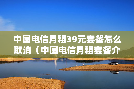 中国电信月租39元套餐怎么取消（中国电信月租套餐介绍）