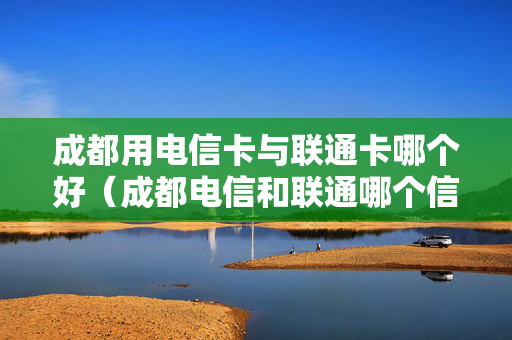 成都用电信卡与联通卡哪个好（成都电信和联通哪个信号好）