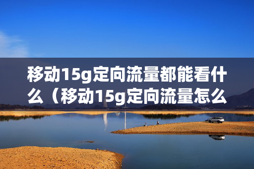 移动15g定向流量都能看什么（移动15g定向流量怎么用 使用范围）