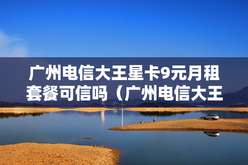 广州电信大王星卡9元月租套餐可信吗（广州电信大王星卡9元月租套餐可信吗安全吗）