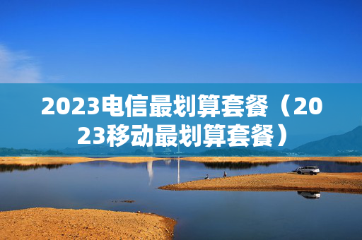 2023电信最划算套餐（2023移动最划算套餐）