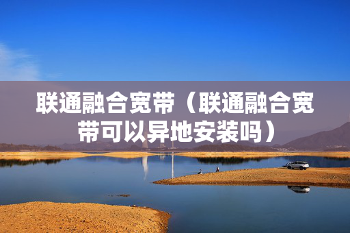 联通融合宽带（联通融合宽带可以异地安装吗）