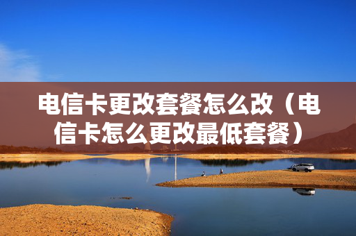 电信卡更改套餐怎么改（电信卡怎么更改最低套餐）