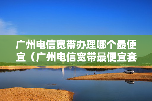 广州电信宽带办理哪个最便宜（广州电信宽带最便宜套餐）