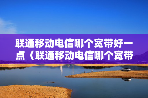 联通移动电信哪个宽带好一点（联通移动电信哪个宽带资费便宜）
