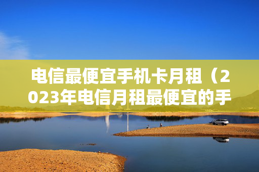 电信最便宜手机卡月租（2023年电信月租最便宜的手机卡）