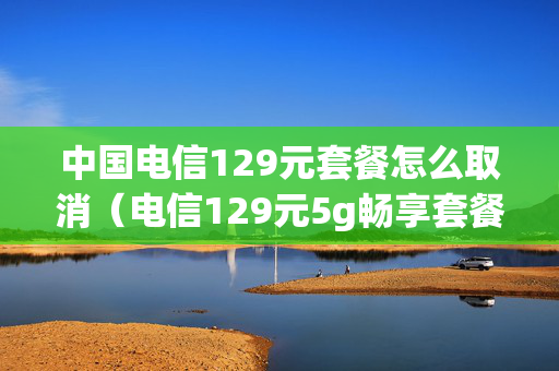 中国电信129元套餐怎么取消（电信129元5g畅享套餐怎么取消）