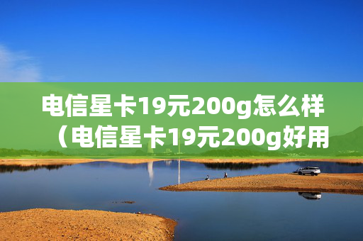 电信星卡19元200g怎么样（电信星卡19元200g好用吗）