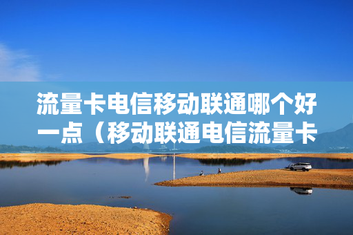 流量卡电信移动联通哪个好一点（移动联通电信流量卡哪个便宜）