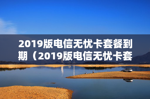 2019版电信无忧卡套餐到期（2019版电信无忧卡套餐到期怎么续费）